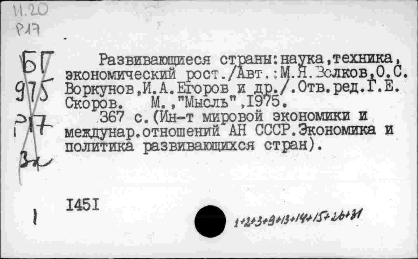 ﻿ило
я
97Г
Развивающиеся страны:наука.техника, экономический рост./Авт.: М. Я.Волков,О.С. Воркунов,И.А.Егоров и др./.Отв.ред.Г.Е. Скоров. М.,"Мысль”,1975.
367 с.(Ин-т мировой экономики и мекдунар.отношений АН СССР.Экономика и политика развивающихся стран).
1451